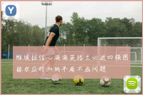 维埃拉信心满满英格兰必进四强图赫尔应对加纳平局不成问题