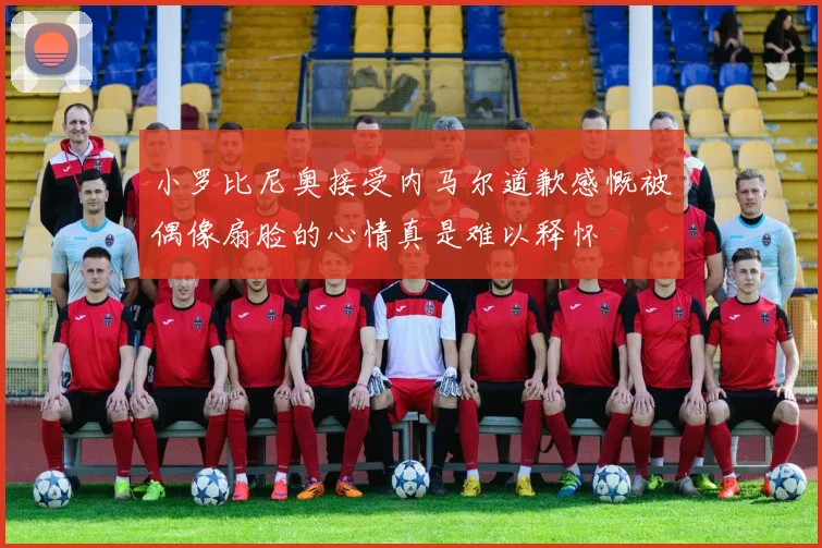 小罗比尼奥接受内马尔道歉感慨被偶像扇脸的心情真是难以释怀