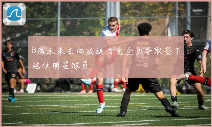 B席未来去向成谜马竞全力争取签下这位明星球员