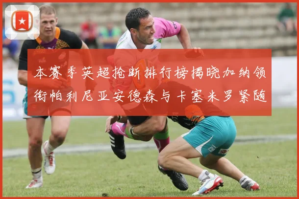 本赛季英超抢断排行榜揭晓加纳领衔帕利尼亚安德森与卡塞米罗紧随其后