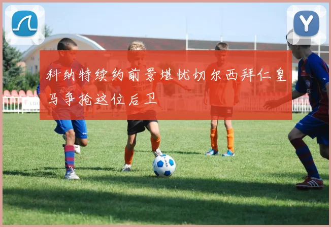 科纳特续约前景堪忧切尔西拜仁皇马争抢这位后卫