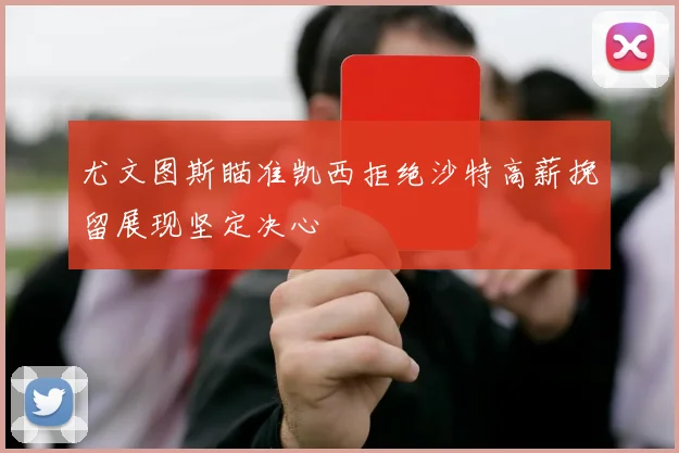 尤文图斯瞄准凯西拒绝沙特高薪挽留展现坚定决心