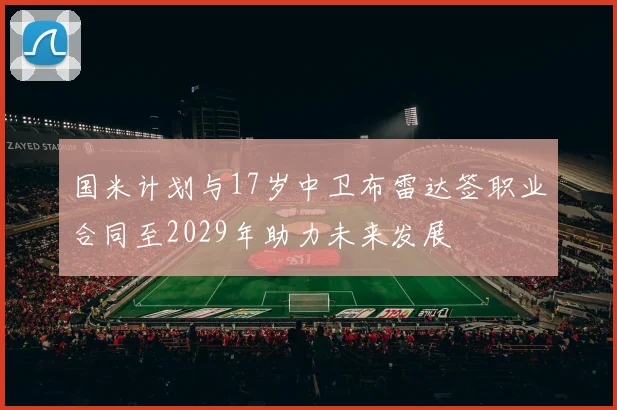 国米计划与17岁中卫布雷达签职业合同至2029年助力未来发展