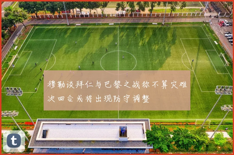 穆勒谈拜仁与巴黎之战称不算灾难次回合或将出现防守调整