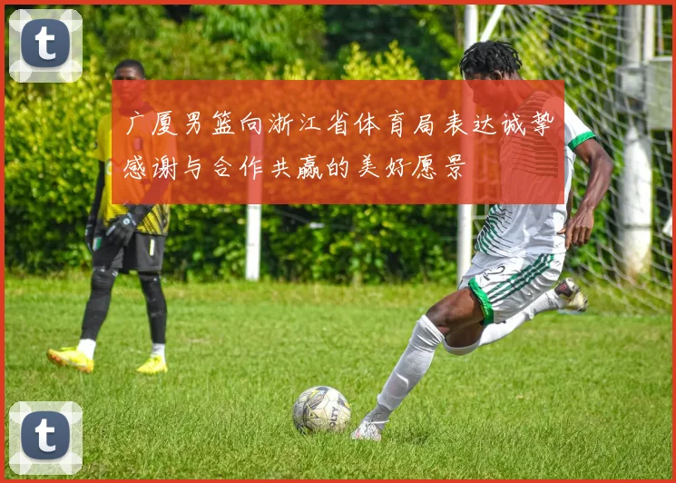 广厦男篮向浙江省体育局表达诚挚感谢与合作共赢的美好愿景