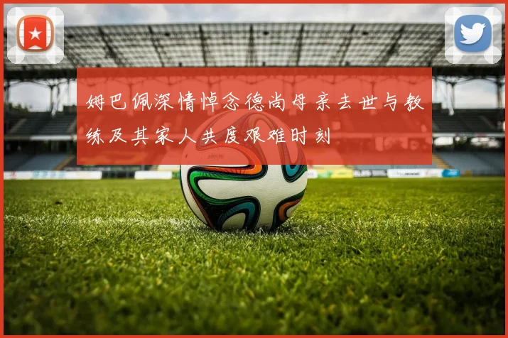 姆巴佩深情悼念德尚母亲去世与教练及其家人共度艰难时刻