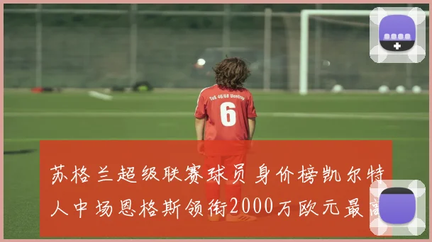 苏格兰超级联赛球员身价榜凯尔特人中场恩格斯领衔2000万欧元最高