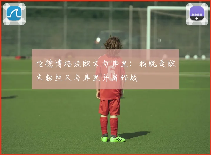 伦德博格谈欧文与库里：我既是欧文粉丝又与库里并肩作战