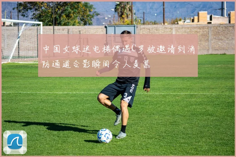 中国女球迷电梯偶遇C罗被邀请到消防通道合影瞬间令人羡慕