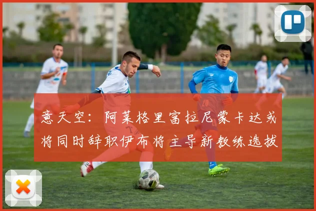 意天空：阿莱格里富拉尼蒙卡达或将同时辞职伊布将主导新教练选拔工作