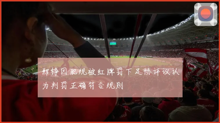 郑铮因犯规被红牌罚下足协评议认为判罚正确符合规则