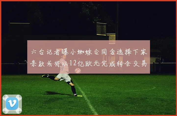 六台记者曝小蜘蛛合同含选择下家条款或将以12亿欧元完成转会交易