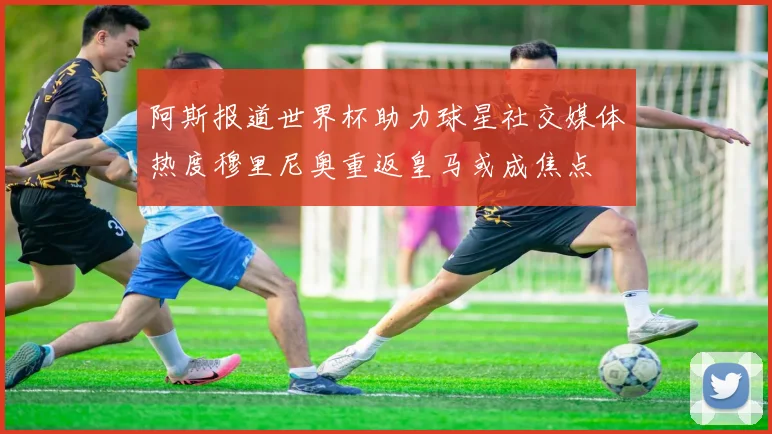阿斯报道世界杯助力球星社交媒体热度穆里尼奥重返皇马或成焦点
