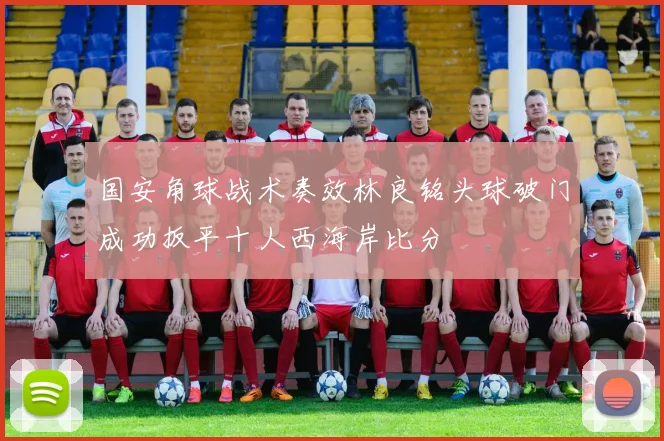 国安角球战术奏效林良铭头球破门成功扳平十人西海岸比分