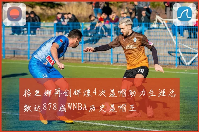 格里娜再创辉煌4次盖帽助力生涯总数达878成WNBA历史盖帽王