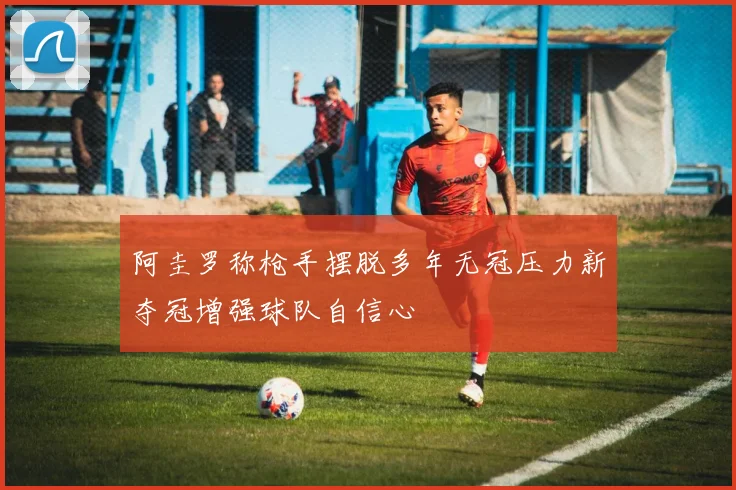 阿圭罗称枪手摆脱多年无冠压力新夺冠增强球队自信心