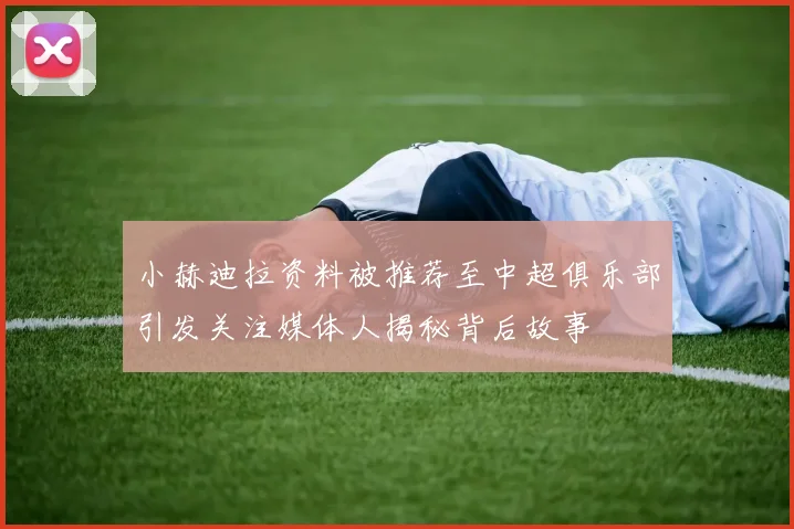 小赫迪拉资料被推荐至中超俱乐部引发关注媒体人揭秘背后故事