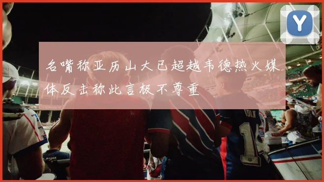 名嘴称亚历山大已超越韦德热火媒体反击称此言极不尊重