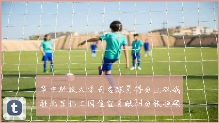 华中科技大学五名球员得分上双战胜北京化工闫佳雪贡献24分张恒硕斩获25分8篮板8助攻