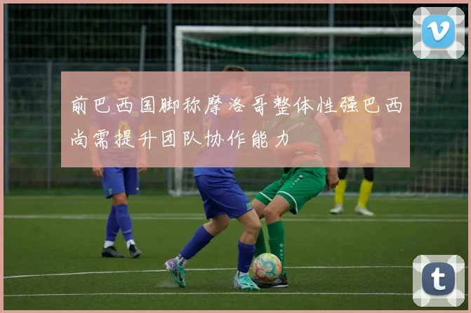 前巴西国脚称摩洛哥整体性强巴西尚需提升团队协作能力