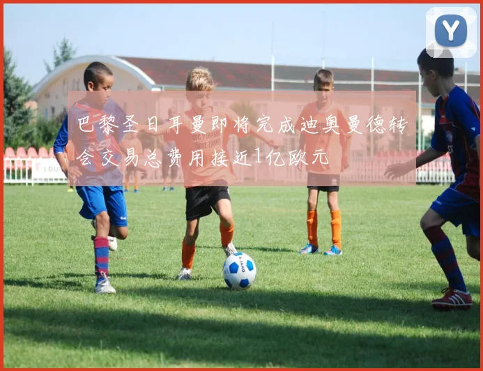 巴黎圣日耳曼即将完成迪奥曼德转会交易总费用接近1亿欧元