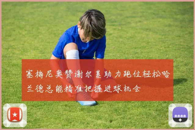 塞梅尼奥赞谢尔基助力跑位轻松哈兰德总能精准把握进球机会