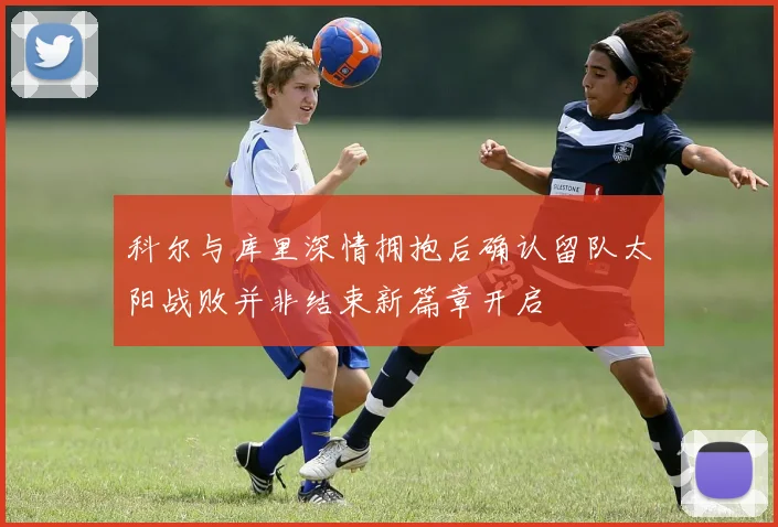 科尔与库里深情拥抱后确认留队太阳战败并非结束新篇章开启