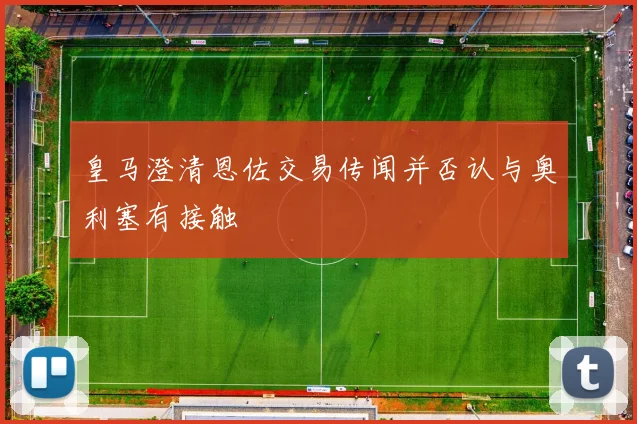 皇马澄清恩佐交易传闻并否认与奥利塞有接触