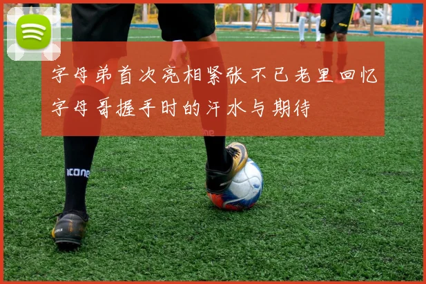 字母弟首次亮相紧张不已老里回忆字母哥握手时的汗水与期待