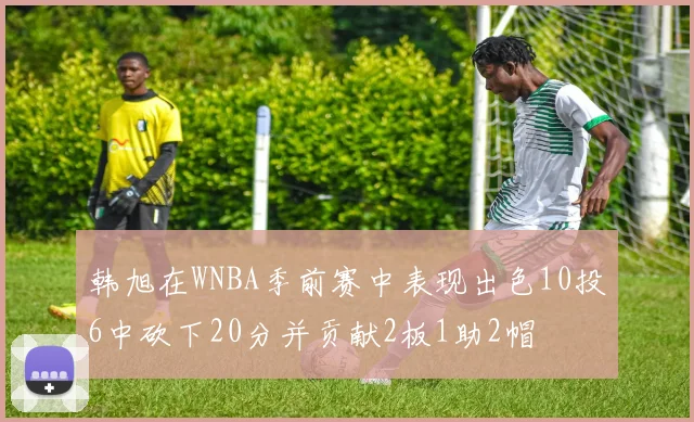韩旭在WNBA季前赛中表现出色10投6中砍下20分并贡献2板1助2帽
