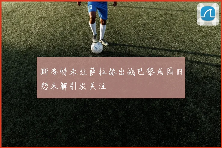 斯洛特未让萨拉赫出战巴黎或因旧怨未解引发关注