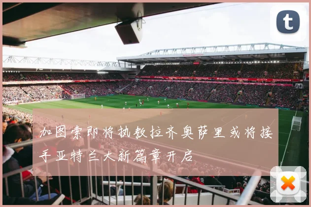 加图索即将执教拉齐奥萨里或将接手亚特兰大新篇章开启