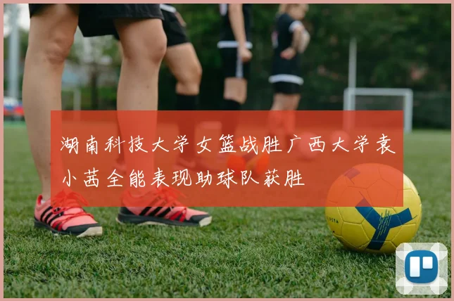 湖南科技大学女篮战胜广西大学袁小茜全能表现助球队获胜