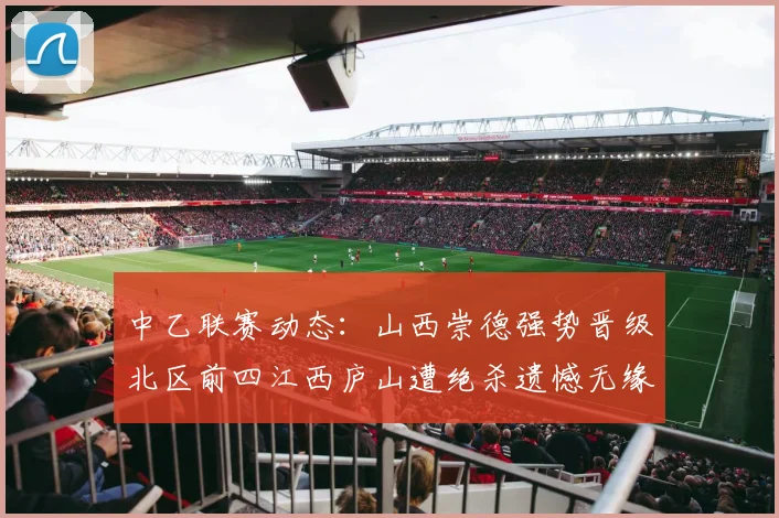 中乙联赛动态：山西崇德强势晋级北区前四江西庐山遭绝杀遗憾无缘南区前四