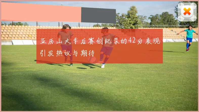 亚历山大季后赛创纪录的42分表现引发热议与期待