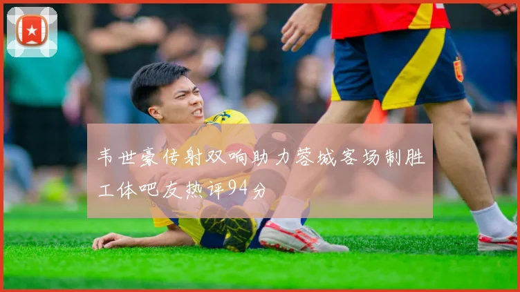 韦世豪传射双响助力蓉城客场制胜工体吧友热评94分