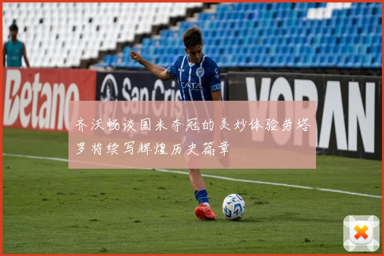 齐沃畅谈国米夺冠的美妙体验劳塔罗将续写辉煌历史篇章