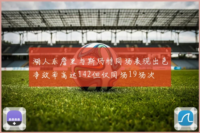 湖人东詹里与斯玛特同场表现出色净效率高达142但仅同场19场次