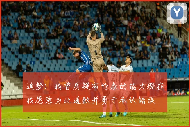 追梦：我曾质疑布伦森的能力现在我愿意为此道歉并勇于承认错误