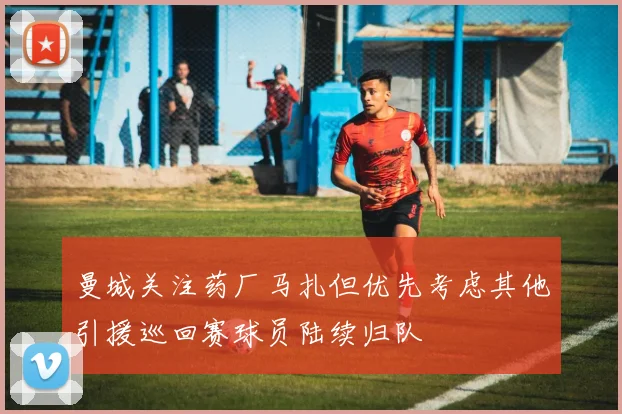 曼城关注药厂马扎但优先考虑其他引援巡回赛球员陆续归队