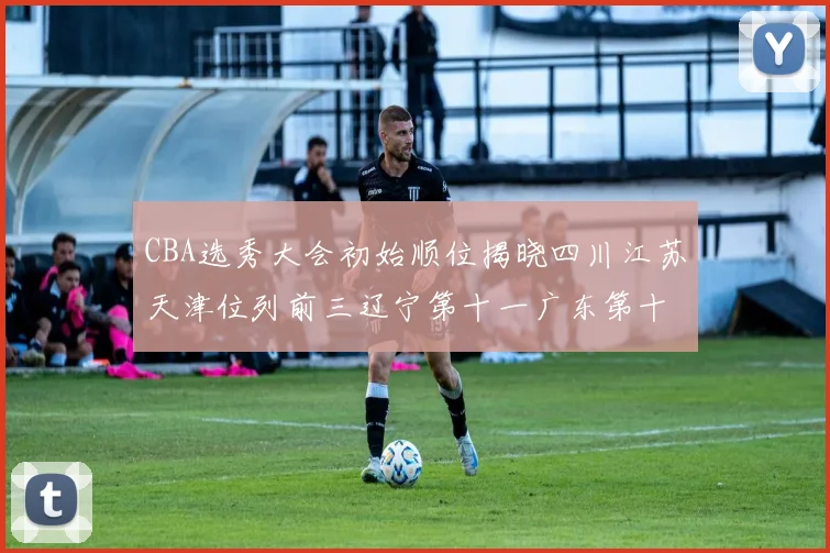 CBA选秀大会初始顺位揭晓四川江苏天津位列前三辽宁第十一广东第十六