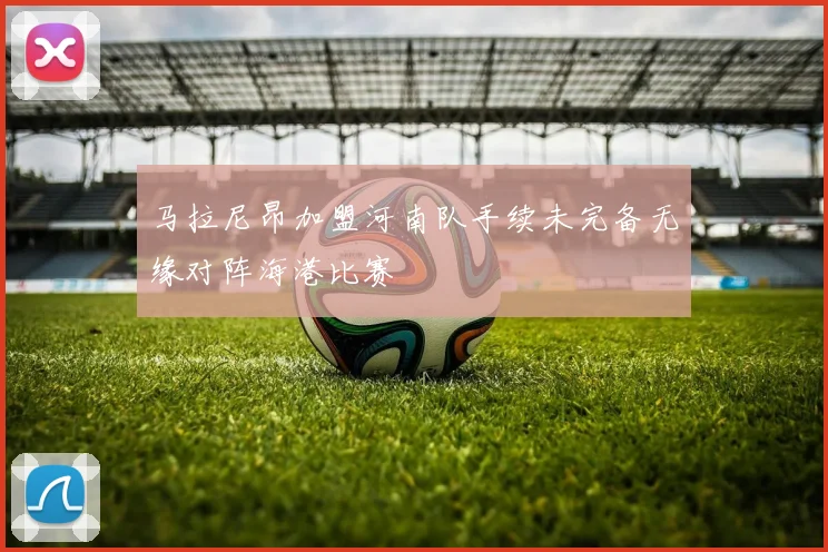 马拉尼昂加盟河南队手续未完备无缘对阵海港比赛