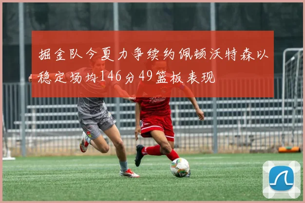掘金队今夏力争续约佩顿沃特森以稳定场均146分49篮板表现