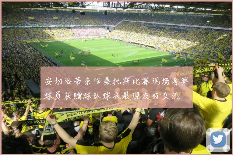 安切洛蒂亲临桑托斯比赛现场考察球员获赠球队球衣展现友好交流