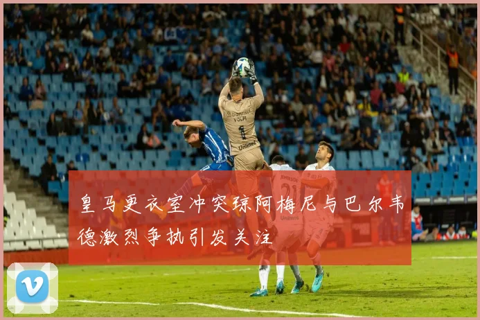 皇马更衣室冲突琼阿梅尼与巴尔韦德激烈争执引发关注