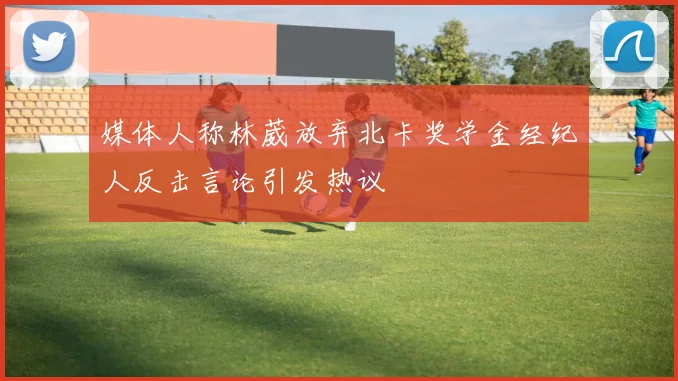 媒体人称林葳放弃北卡奖学金经纪人反击言论引发热议