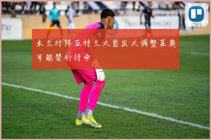 米兰对阵亚特兰大首发大调整莱奥可能替补待命