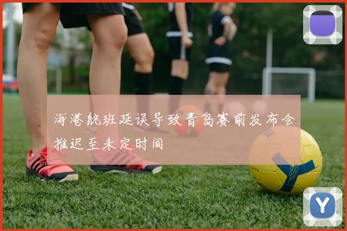 海港航班延误导致青岛赛前发布会推迟至未定时间