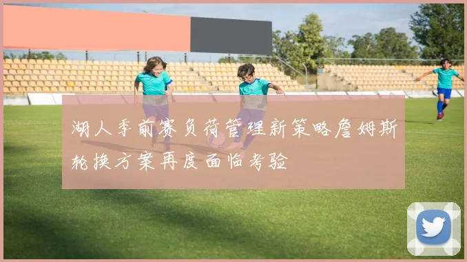 湖人季前赛负荷管理新策略詹姆斯轮换方案再度面临考验